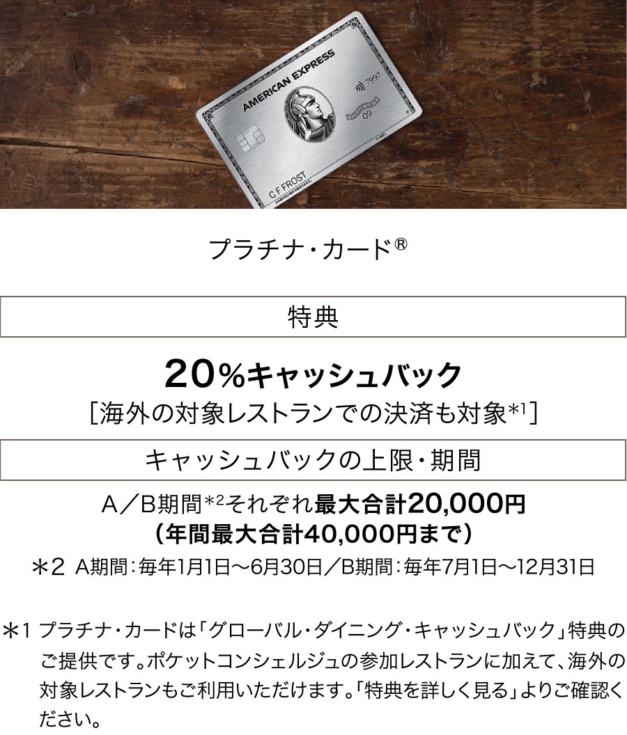 プラチナ・カード（R） 特典:20%キャッシュバック［海外の対象レストランでの決済も対象＊1］ キャッシュバックの上限・期間:A／B期間＊2それぞれ最大合計20,000円（年間最大合計40,000円まで）＊1 プラチナ・カードは「グローバル・ダイニング・キャッシュバック」特典のご提供です。ポケットコンシェルジュの参加レスト　　ランに加えて、海外の対象レストランもご利用いただけます。「特典を詳しく見る」よりご確認ください。