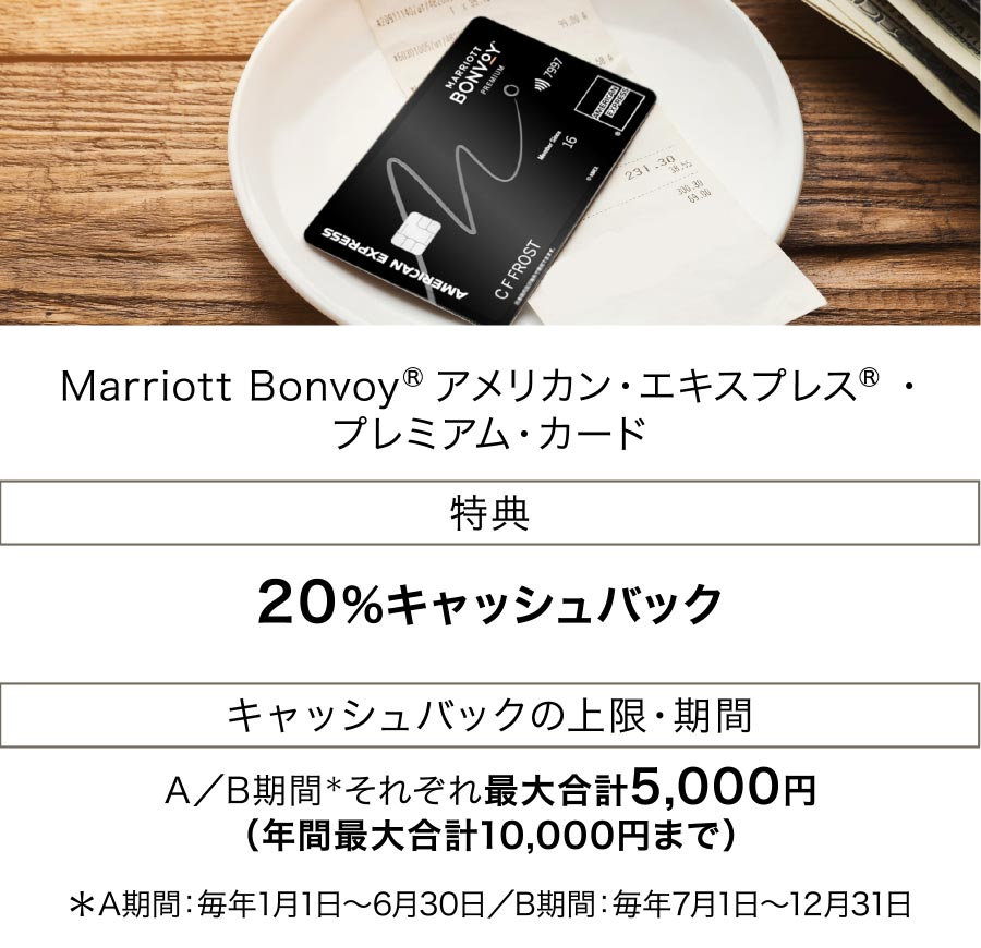 Marriott Bonvoy（R） アメリカン・エキスプレス（R）・プレミアム・カード 特典:20%キャッシュバック キャッシュバックの上限・期間:A／B期間＊それぞれ最大合計5,000円（年間最大合計10,000円まで）＊A期間：毎年1月1日～6月30日／B期間：毎年7月1日～12月31日